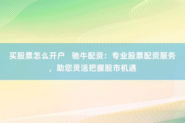 买股票怎么开户   驰牛配资：专业股票配资服务，助您灵活把握股市机遇