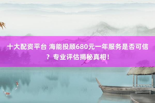 十大配资平台 海能投顾680元一年服务是否可信？专业评估揭秘真相！