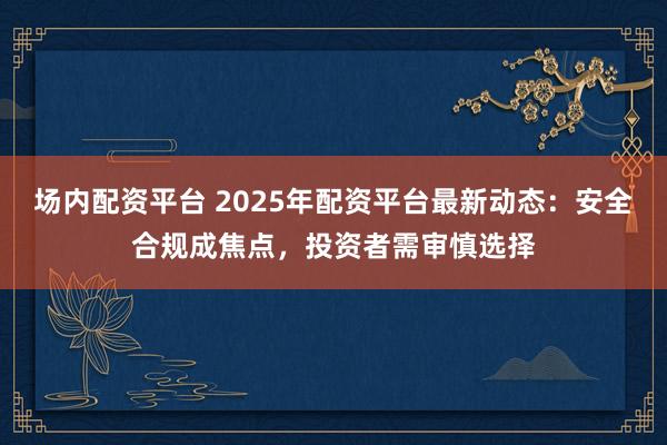 场内配资平台 2025年配资平台最新动态:安全合规成焦点,投资者需审慎选择