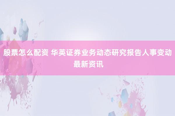 股票怎么配资 华英证券业务动态研究报告人事变动 最新资讯