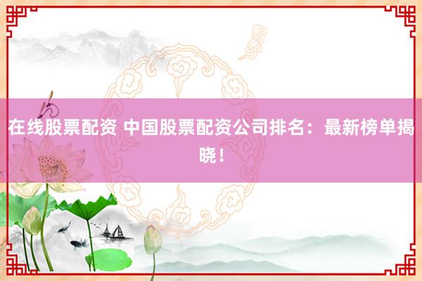 在线股票配资 中国股票配资公司排名：最新榜单揭晓！