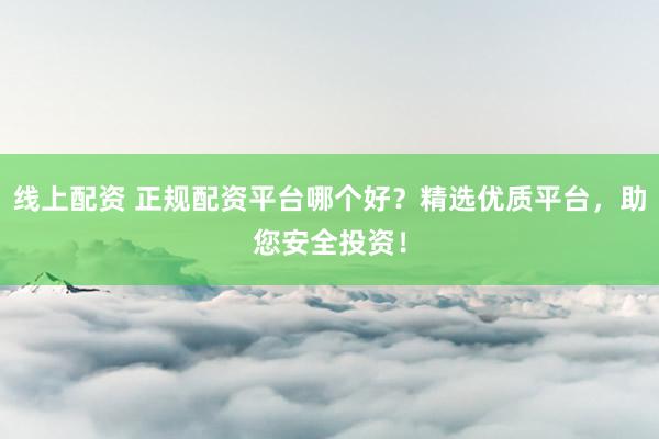 线上配资 正规配资平台哪个好？精选优质平台，助您安全投资！