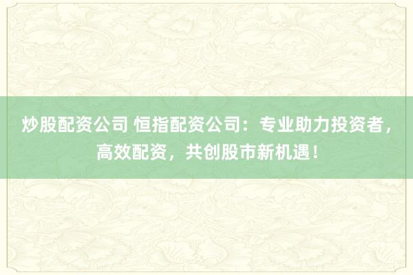 炒股配资公司 恒指配资公司：专业助力投资者，高效配资，共创股市新机遇！