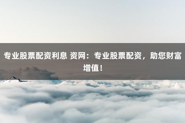 专业股票配资利息 资网：专业股票配资，助您财富增值！