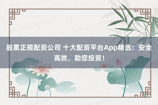 股票正规配资公司 十大配资平台App精选：安全高效，助您投资！