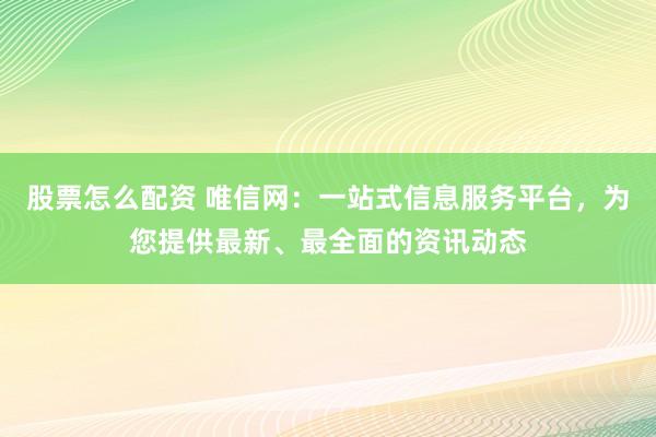 股票怎么配资 唯信网：一站式信息服务平台，为您提供最新、最全面的资讯动态