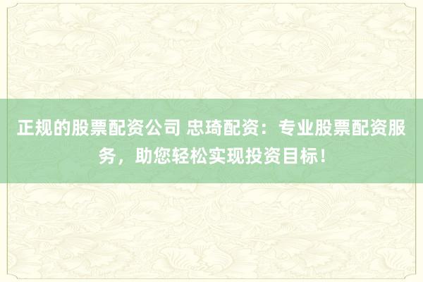 正规的股票配资公司 忠琦配资：专业股票配资服务，助您轻松实现投资目标！