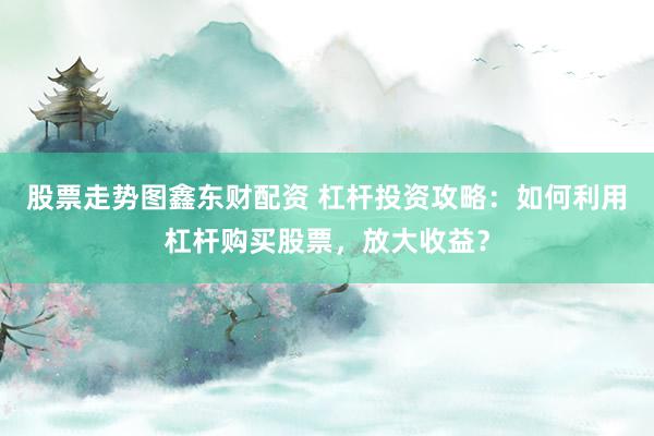 股票走势图鑫东财配资 杠杆投资攻略：如何利用杠杆购买股票，放大收益？