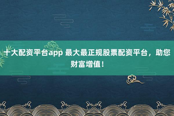 十大配资平台app 最大最正规股票配资平台，助您财富增值！