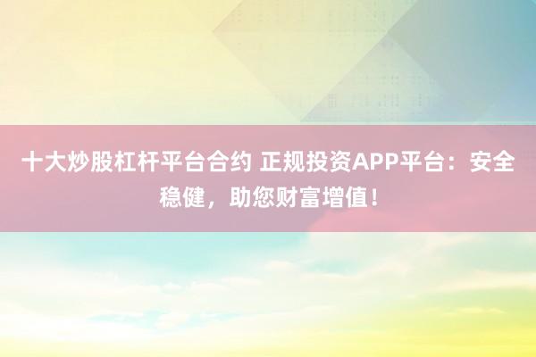 十大炒股杠杆平台合约 正规投资APP平台：安全稳健，助您财富增值！