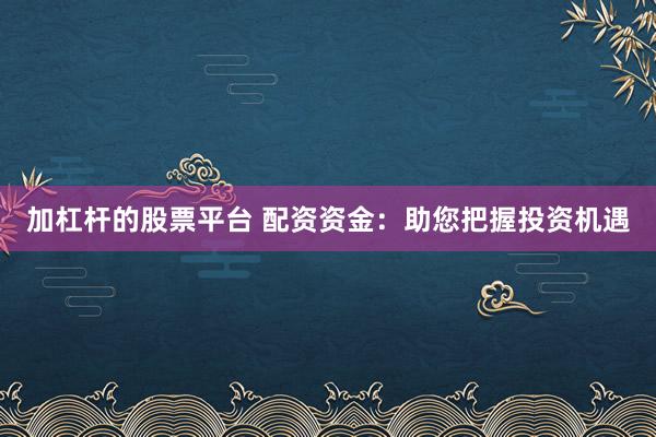加杠杆的股票平台 配资资金：助您把握投资机遇