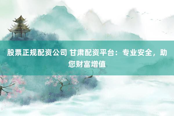 股票正规配资公司 甘肃配资平台：专业安全，助您财富增值