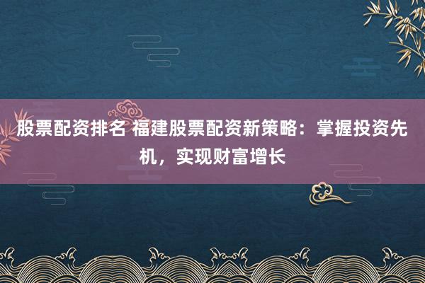 股票配资排名 福建股票配资新策略：掌握投资先机，实现财富增长