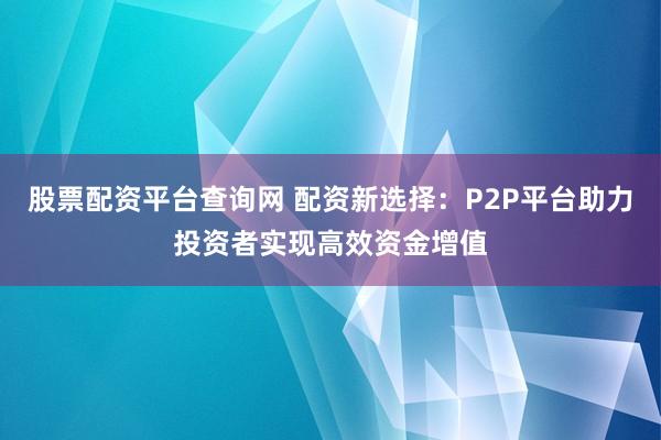 股票配资平台查询网 配资新选择：P2P平台助力投资者实现高效资金增值