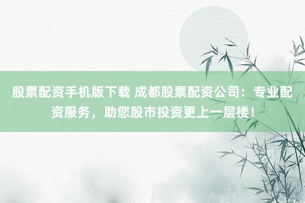 股票配资手机版下载 成都股票配资公司：专业配资服务，助您股市投资更上一层楼！