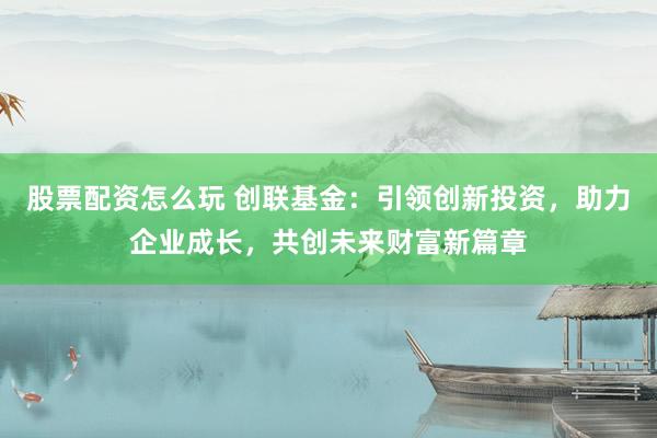 股票配资怎么玩 创联基金：引领创新投资，助力企业成长，共创未来财富新篇章