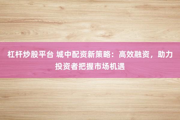 杠杆炒股平台 城中配资新策略：高效融资，助力投资者把握市场机遇