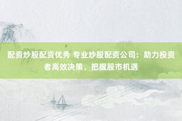配资炒股配资优秀 专业炒股配资公司：助力投资者高效决策，把握股市机遇