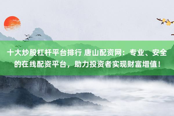 十大炒股杠杆平台排行 唐山配资网：专业、安全的在线配资平台，助力投资者实现财富增值！