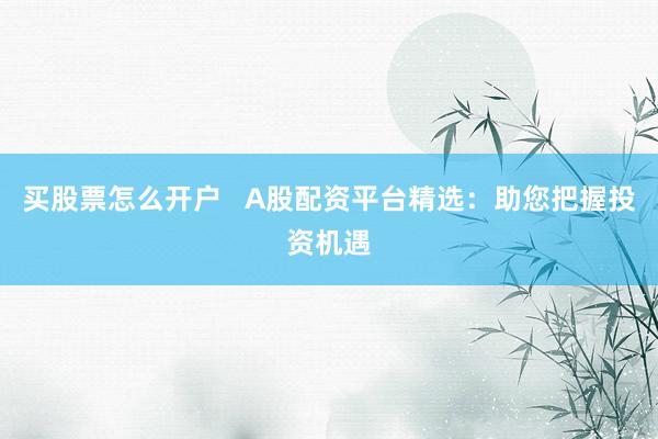 买股票怎么开户 A股配资平台精选:助您把握投资机遇