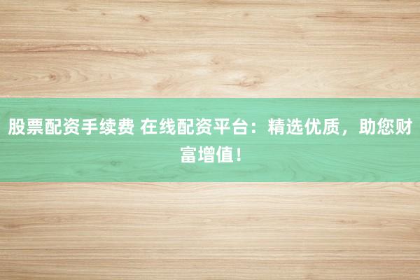 股票配资手续费 在线配资平台：精选优质，助您财富增值！