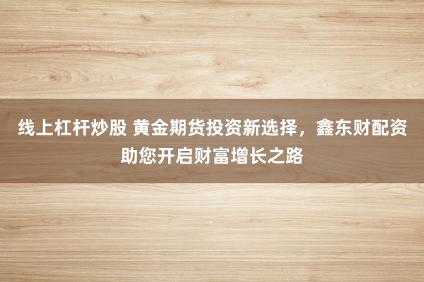 线上杠杆炒股 黄金期货投资新选择，鑫东财配资助您开启财富增长之路