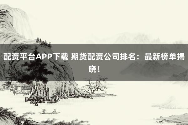 配资平台APP下载 期货配资公司排名：最新榜单揭晓！