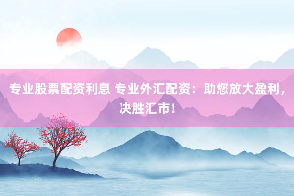 专业股票配资利息 专业外汇配资：助您放大盈利，决胜汇市！