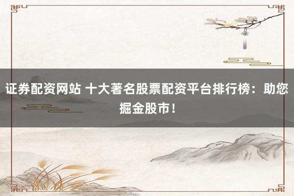 证券配资网站 十大著名股票配资平台排行榜：助您掘金股市！