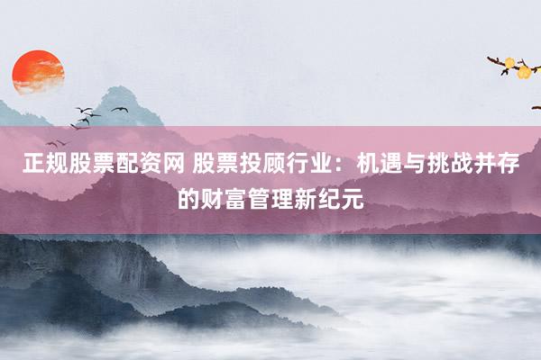 正规股票配资网 股票投顾行业：机遇与挑战并存的财富管理新纪元