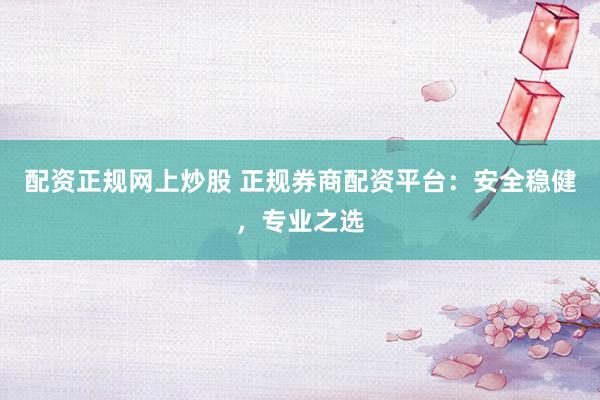 配资正规网上炒股 正规券商配资平台：安全稳健，专业之选