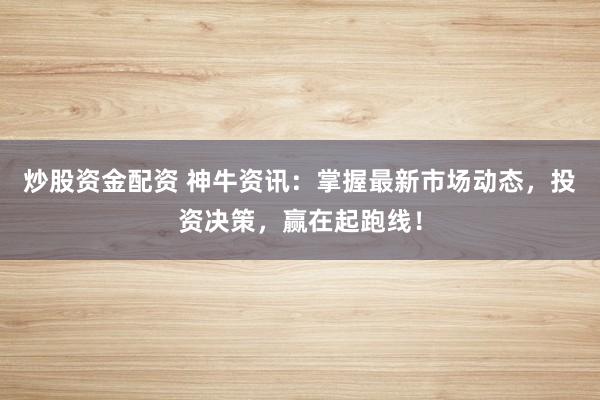 炒股资金配资 神牛资讯：掌握最新市场动态，投资决策，赢在起跑线！