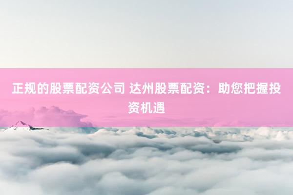 正规的股票配资公司 达州股票配资:助您把握投资机遇