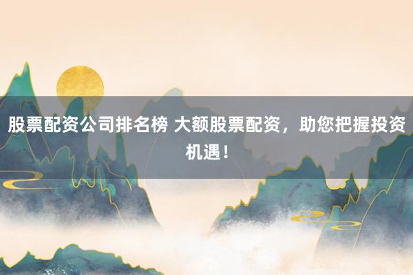 股票配资公司排名榜 大额股票配资，助您把握投资机遇！