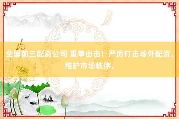 全国前三配资公司 重拳出击！严厉打击场外配资，维护市场秩序。