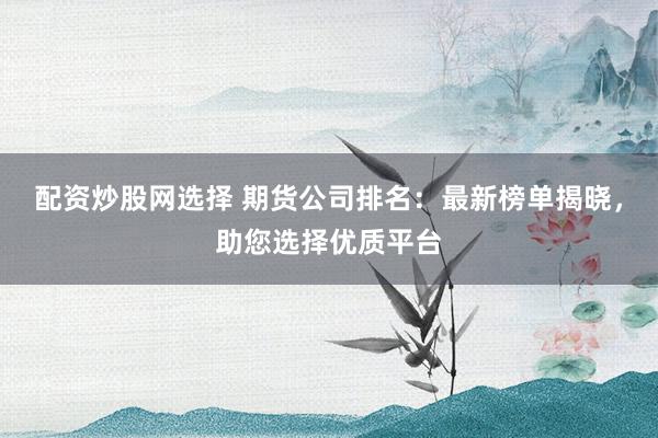 配资炒股网选择 期货公司排名：最新榜单揭晓，助您选择优质平台