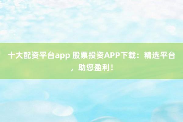 十大配资平台app 股票投资APP下载：精选平台，助您盈利！