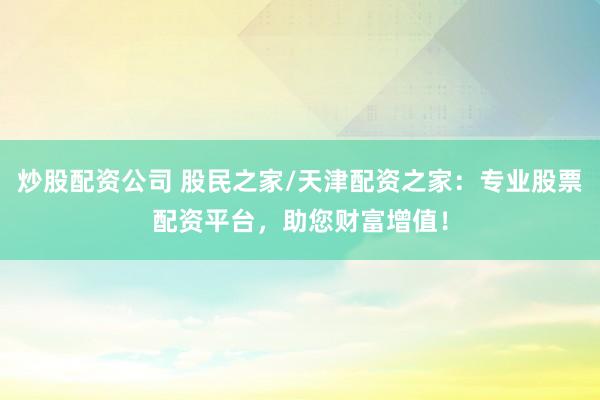 炒股配资公司 股民之家/天津配资之家：专业股票配资平台，助您财富增值！