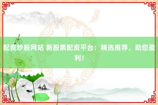 配资炒股网站 新股票配资平台：精选推荐，助您盈利！