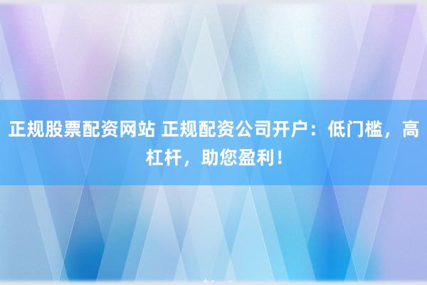 正规股票配资网站 正规配资公司开户：低门槛，高杠杆，助您盈利！