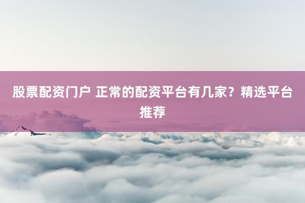 股票配资门户 正常的配资平台有几家?精选平台推荐