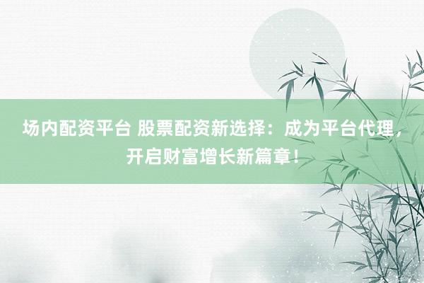 场内配资平台 股票配资新选择：成为平台代理，开启财富增长新篇章！