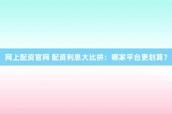 网上配资官网 配资利息大比拼：哪家平台更划算？