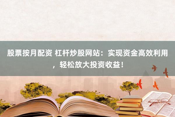 股票按月配资 杠杆炒股网站：实现资金高效利用，轻松放大投资收益！