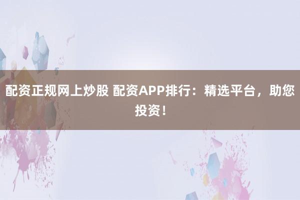 配资正规网上炒股 配资APP排行：精选平台，助您投资！