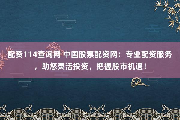 配资114查询网 中国股票配资网：专业配资服务，助您灵活投资，把握股市机遇！