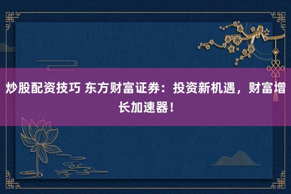 炒股配资技巧 东方财富证券：投资新机遇，财富增长加速器！