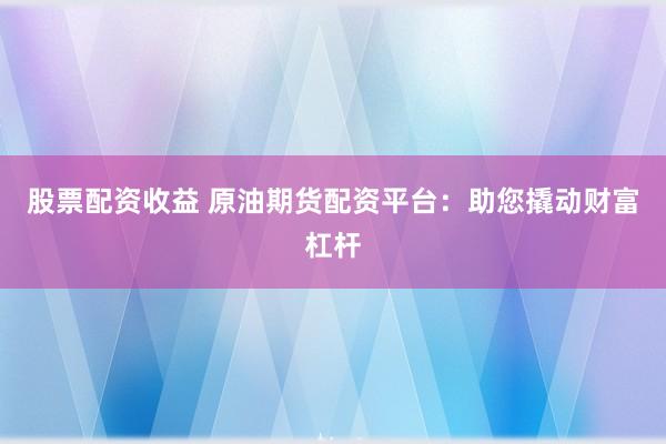 股票配资收益 原油期货配资平台：助您撬动财富杠杆
