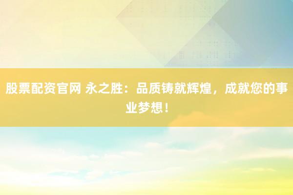 股票配资官网 永之胜：品质铸就辉煌，成就您的事业梦想！