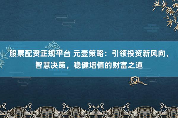 股票配资正规平台 元壹策略：引领投资新风向，智慧决策，稳健增值的财富之道